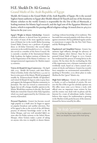 H.E. Sheikh Dr Ali Goma’a
Grand Mufti of the Arab Republic of Egypt
Sheikh Ali Goma’a is the Grand Mufti of the Arab Republic of Egypt. He is the second
highest Sunni authority in Egypt after Sheikh Ahmed Al-Tayyeb and one of the foremost
Islamic scholars in the world. Goma’a is responsible for the Dar al Ifta al Masriyyah, a
leading institute for Islamic legal research, and the legal arm of the Egyptian Ministry of
Justice, which is responsible for passing official religious rulings. It issued close to 465,000
fatwas in the year 2010.
Egypt’s Weight in Islamic Scholarship: Goma’a’s          teachings without knowledge of its traditions. This
scholarly influence is derived from his position at      has made him extremely popular with those who are
the center of many of the most significant institu-      against extremism. He has published regular articles
tions of Islamic law in the world. Before becoming       in mainstream US papers like the New York Times,
Grand Mufti, Goma’a was a professor of jurispru-         and the Washington Post.
dence at Al-Azhar University—the second oldest
university in the world, founded in 975 CE—Goma’a        Popularized and Simplified Fatwas:  Goma’a has
also served as a member of the Fatwa Council. He         immense legal influence through his advocacy of
is currently a member of the International Islamic       Islamic religious edicts (fatwas). Since he was ap-
Fiqh Academy, the highest institute of Islamic law       pointed Grand Mufti of Egypt in 2003, Goma’a
in the Organization of the Islamic Conference—an         has modernized the process of issuing fatwas in the
intergovernmental organization for Muslim-majori-        country. He has done this by overhauling the Dar
ty countries.                                            al Ifta organization into a dynamic institution with
                                                         worldwide reach, based on a fatwa council and a
Visit to Al-Masjid Al-Aqsa Controversy:  On April        system of checks and balances. Goma’a has recently
18th, 2012, Sheikh Ali Goma’a, with HRH Prince           been outspoken on environmental sustainability—
Ghazi of Jordan, broke what had been a 45 year ta-       speaking in November, 2009 about plans to make
boo in some parts of the Islamic World (propagated       Medina the first “green” Islamic city.
notably by Al-Jazeera-based Sheikh Al-Qaradawi)
and visited Al-Masjid Al-Aqsa in order to pray there     High-Tech Influence:  Goma’a has authored over
and support the beleaguered Muslim community in          50 books, as well as hundreds of articles. He now
Jerusalem. The visit was viewed as controversial in      uses the Dar al Ifta to get his scholarly opinion out.
Egypt, but set off a change of public opinion in the     His office issues some 5,000 fatwas a week, with
Islamic World that continues to this day. The Grand      official ones on important issues written by him
Mufti also visited the Church of the Holy Sepulcher,     and the routine ones dealt with via phone and the
which was much appreciated by the Christian com-         Internet by a team of subordinate muftis. Goma’a
munity of Jerusalem.                                     believes that respect for traditionalism is growing
                                                         in the Muslim world, partly because of the immense
Personal Popularity:  Goma’a has become exceed-          demand for fatwas issued by his office.
ingly popular as a mufti since he began to appear
on popular broadcast and satellite television. Part
of his appeal is due to the revival of the old Islamic
practice of informal ‘knowledge circles’ at the Al-            The Arab Summer?
Azhar Mosque, and very well attended Q&A ses-               •• One of the few figures who held to traditional Is-
sions after his Friday sermons at the Sultan Hasan             lamic Law despite the vogue of the Arab Spring.
Mosque, where Goma’a makes a point of taking
on anyone who tries to simplify or distort Islamic




                                                                                                                    63
 