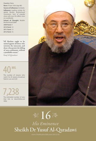 Country: Qatar
Born: 9 Sept 1926 (Age 86)
Source of Influence: Scholarly
Influence: Leading scholar for
global Muslim Brotherhood
movement, host of popular
show with over 40 million view-
ers worldwide
School of Thought: Muslim
Brotherhood/Salafi
2009 Rank: 9
2010 Rank: 14
2011 Rank: 13
2012 Rank: 16




“All Muslims ought to be
 united against all those who
 terrorize the innocents, and
 those who permit the killing
 of non-combatants without
 a justifiable reason.”
 Yusuf Al-Qaradawi




40         mil
The number of viewers who
 watch his Al Jazeera broadcast
‘Islamic Law and Life’.




7,238
The estimated number of sites
that link to IslamOnline.net
daily.
                                                                 © AP




                                   �      16 �
                                  His Eminence
               Sheikh Dr Yusuf Al-Qaradawi
                                  www.TheMuslim500.com/2012/16
 