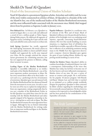 Sheikh Dr Yusuf Al-Qaradawi
Head of the International Union of Muslim Scholars
Yusuf Al-Qaradawi is a preeminent Egyptian scholar. Articulate and widely read, he is one
of the most widely commented on scholars of Islam. Al-Qaradawi is a founder of the web-
site IslamOn line, one of the intellectual leaders of the Muslim Brotherhood movement,
and the most influential leader associated with the movement since Mahdi Akef stepped
down from his position as Supreme Leader in January 2010.
Post Mubarak Era:  In February 2011, Qaradawi re-           Popular Influence:  Qaradawi is a vociferous voice
turned to Egypt after a 30 year exile and addressed         of criticism of the West and of Israel. Much of
a crowd of over a million people at Tahrir Square           Qaradawi’s influence over the past decade has been a
during Friday prayers. He addressed all segments of         product of his forthright views on combating social
Egyptian society (including the Copts and the mili-         injustice, especially concerning Israeli-Palestinian
tary) and called for unity and a return to civilian rule.   relations. His view that suicide bombing, in certain
                                                            situations, is a legitimate form of self-defense has
Arab Spring: Qaradawi has vocally supported                 landed him in trouble, especially in Western Europe,
the ‘Arab Spring’ movements. He issued a fatwa en-          but is reflective of an underlying sentiment among
couraging Libyan soldiers to shoot and kill Colonel         many in the Middle East that oppression deserves
Gaddafi, and supported the no-fly zone imposed              such a response—however Qaradawi goes against
over Libya. He has strongly criticised the current          the grain of most leading Islamic thinkers by sup-
Syrian government for committing atrocities, but            porting suicide bombing as a tactic of war.
has not supported the protests in Bahrain, calling
them ‘sectarian’ in nature.                                 Scholar for Modern Times: Qaradawi’s ability to
                                                            combine knowledge of traditional Islamic Law with
Leading Figure of the Muslim Brotherhood:                   a contemporary understanding of the issues that
Qaradawi is incredibly influential as an intellec-          Muslims face today, has led him to become one of
tual leader of the Muslim Brotherhood—one of the            the best known and most influential contemporary
most important modern movements in Islam. He                Muslim clerics of our time. He uses a variety of
has twice turned down offers to be their leader—in          means to connect with people. He is well known
1976 and 2004—preferring to be free of institution-         for his popular Al Jazeera program ‘Ash-Shariah
al restrictions. Qaradawi grew up and matured with          wal-Hayat’ (Islamic Law and Life) that is watched
the Muslim Brotherhood but has distanced himself            by an estimated 40-50 million people worldwide.
from the movement in recent years. As early as 1997         Despite his popularity, Qaradawi is often criticized
he went out of his way to explain his independence          by fellow scholars regarding his methodology and
from any organization, stating categorically that he        his occasionally unusual opinions. He does, however,
was not a member of the Brotherhood. Earlier in             continue to be respected as a knowledgeable scholar
his life Qaradawi was jailed three times for his rela-      and has been praised for his condemnation of the
tionship with the Muslim Brotherhood and subse-             September 11th attacks.
quently stripped of his Egyptian citizenship in the
1970s—driving him to seek exile in Qatar. The Mus-
lim Brotherhood remains the main opposition force
in Egypt. Although he has no formal relationship                 The Arab Summer?
with the Muslim Brotherhood, his writings make                 •• Qaradawi has been a vocal supporter of all the
him an important intellectual figure in the Muslim                Arab protests with the exception of the protests in
Brotherhood movement.                                             Bahrain. He even issued a fatwa calling for Libyan
                                                                  soldiers to kill Colonel Gaddafi.
                                                               •• Qaradawi was reluctant to give support to the
                                                                  2011 Bahrain protests, claiming that: ‘The protests
                                                                  in Bahrain are sectarian in nature’.
                                                               •• He has called for a boycott of Russia and Iran be-
                                                                  cause of their support for the Syrian government.
                                                                  He has condemned the Syrian government’s ac-
                                                                  tions against Syrian civilians.

                                                                                                                        67
 