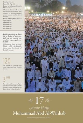 Country: Pakistan
Born:1923 (Age 89)
Source of Influence: Scholarly,
Administrative
Influence: Leader of an in-
ternational organization with
chapters in 120 countries and
annual conferences that attract
millions.
School of Thought: Traditional
Sunni, Hanafi
2009 Rank: 15
2010 Rank: 16
2011 Rank: 16
2012 Rank: 17


“People out there are burn-
 ing in the fire of ignorance
 and you are wasting your
 time here inquiring after my
 health!”
 Muhammad Ilyas al-Kand-
 hlawi, Abd Al-Wahhab’s
 teacher and the founder of
Tablighi Jamaat.




120
The number of countries that
have chapters of the Tablighi
Jamaat.




3    mil
The estimated number of peo-
ple who showed up to Tablighi
Jamaat’s annual gathering, the
Biswa Ijtima, in Bangladesh.




                                   �      17 �
                                    Amir Hajji
                Muhammad Abd Al-Wahhab
                                  www.TheMuslim500.com/2012/17
 