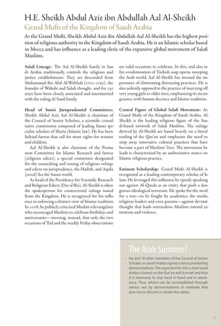 H.E. Sheikh Abdul Aziz ibn Abdullah Aal Al-Sheikh
Grand Mufti of the Kingdom of Saudi Arabia
As the Grand Mufti, Sheikh Abdul Aziz ibn Abdullah Aal Al-Sheikh has the highest posi-
tion of religious authority in the Kingdom of Saudi Arabia. He is an Islamic scholar based
in Mecca and has influence as a leading cleric of the expansive global movement of Salafi
Muslims.
Salafi Lineage:  The Aal Al-Sheikh family in Sau-         are valid occasions to celebrate. In this, and also in
di Arabia traditionally controls the religious and        his condemnation of Turkish soap operas sweeping
justice establishments. They are descended from           the Arab world, Aal Al-Sheikh has stressed the im-
Muhammad ibn Abd Al-Wahhab (1703–1792), the               portance of eliminating distracting practices. He is
founder of Wahabi and Salafi thought, and for 250         also ardently opposed to the practice of marrying off
years have been closely associated and intermarried       very young girls to older men, emphasizing its incon-
with the ruling Al Saud family.                           gruence with human decency and Islamic tradition.

Head of Sunni Jurisprudential Committees:                 Central Figure of Global Salafi Movement: As
Sheikh Abdul Aziz Aal Al-Sheikh is chairman of            Grand Mufti of the Kingdom of Saudi Arabia, Al-
the Council of Senior Scholars, a scientific consul-      Sheikh is the leading religious figure of the Sau-
tative commission composed of leading Sunni spe-          di-based network of Salafi Muslims. The rulings
cialist scholars of Sharia (Islamic law). He has been     derived by Al-Sheikh are based heavily on a literal
behind fatwas that call for more rights for women         reading of the Qur’an and emphasize the need to
and children.                                             strip away innovative cultural practices that have
   Aal Al-Sheikh is also chairman of the Perma-           become a part of Muslims’ lives. The movement he
nent Committee for Islamic Research and fatwas            leads is characterized by an authoritative stance on
(religious edicts), a special committee designated        Islamic religious practice.
for the researching and issuing of religious rulings
and edicts on jurisprudence, the Hadith, and Aqida        Eminent Scholarship:  Grand Mufti Al-Sheikh is
(creed) for the Sunni world.                              recognized as a leading contemporary scholar of Is-
   As head of the Presidency for Scientific Research      lam. He leveraged this influence by openly speaking
and Religious Edicts (Dar al Ifta), Al-Sheikh is often    out against Al-Qaeda as an entity that push a dan-
the spokesperson for controversial rulings issued         gerous ideological terrorism. He spoke for the need
from the Kingdom. He is recognized for his influ-         for a war—to be fought by academics, the media,
ence in enforcing a distinct view of Islamic tradition.   religious leaders and even parents—against deviant
In 2008, he publicly criticized Muslim televangelists     thought that leads overzealous Muslims toward ex-
who encouraged Muslims to celebrate birthdays and         tremism and violence.
anniversaries—stressing, instead, that only the two
occasions of ‘Eid and the weekly Friday observations




                                                               The Arab Summer?
                                                             •• He and 18 other members of the Council of Senior
                                                                Scholars in Saudi Arabia signed a fatwa prohibiting
                                                                demonstrations. The argument for this is that Saudi
                                                                Arabia is based on the Qur’an and Sunnah and that
                                                                it is necessary to stay hand in hand and in obedi-
                                                                ence. Thus, reform can be accomplished through
                                                                advice, not by demonstrations or methods that
                                                                give rise to discord or divide the nation.




                                                                                                                      71
 