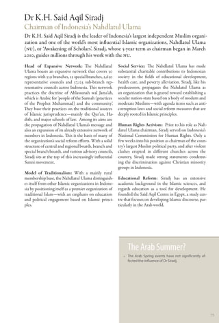 Dr K.H. Said Aqil Siradj
Chairman of Indonesia’s Nahdlatul Ulama
Dr K.H. Said Aqil Siradj is the leader of Indonesia’s largest independent Muslim organi-
zation and one of the world’s most influential Islamic organizations, Nahdlatul Ulama
(NU), or ‘Awakening of Scholars’. Siradj, whose 5-year term as chairman began in March
2010, guides millions through his work with the NU.
Head of Expansive Network: The Nahdlatul                  Social Service: The Nahdlatul Ulama has made
Ulama boasts an expansive network that covers 30          substantial charitable contributions to Indonesian
regions with 339 branches, 12 special branches, 2,630     society in the fields of educational development,
representative councils and 37,125 sub-branch rep-        health care, and poverty alleviation. Siradj, like his
resentative councils across Indonesia. This network       predecessors, propagates the Nahdatul Ulama as
practices the doctrine of Ahlassunah wal Jama’ah,         an organization that is geared toward establishing a
which is Arabic for ‘people of the Sunnah (practices      secular nation-state based on a body of modern and
of the Prophet Muhammad) and the community’.              moderate Muslims—with agenda items such as anti-
They base their practices on the traditional sources      corruption laws and social reform measures that are
of Islamic jurisprudence—mainly the Qur’an, Ha-           deeply rooted in Islamic principles.
dith, and major schools of law. Among its aims are
the propagation of Nahdlatul Ulama’s message and          Human Rights Activism:  Prior to his role as Nah-
also an expansion of its already extensive network of     datul Ulama chairman, Siradj served on Indonesia’s
members in Indonesia. This is the basis of many of        National Commission for Human Rights. Only a
the organization’s social reform efforts. With a solid    few weeks into his position as chairman of the coun-
structure of central and regional boards, branch and      try’s largest Muslim political party, and after violent
special branch boards, and various advisory councils,     clashes erupted in different churches across the
Siradj sits at the top of this increasingly influential   country, Siradj made strong statements condemn-
Sunni movement.                                           ing the discrimination against Christian minority
                                                          groups in Indonesia.
Model of Traditionalism: With a mainly rural
membership base, the Nahdlatul Ulama distinguish-         Educational Reform: Siradj has an extensive
es itself from other Islamic organizations in Indone-     academic background in the Islamic sciences, and
sia by positioning itself as a premier organization of    regards education as a tool for development. He
traditional Islam—with an emphasis on education           founded the Said Aqil Centre in Egypt, a study cen-
and political engagement based on Islamic princi-         tre that focuses on developing Islamic discourse, par-
ples.                                                     ticularly in the Arab world.




                                                                The Arab Summer?
                                                             •• The Arab Spring events have not significantly af-
                                                                fected the influence of Dr Siradj.




                                                                                                                    73
 