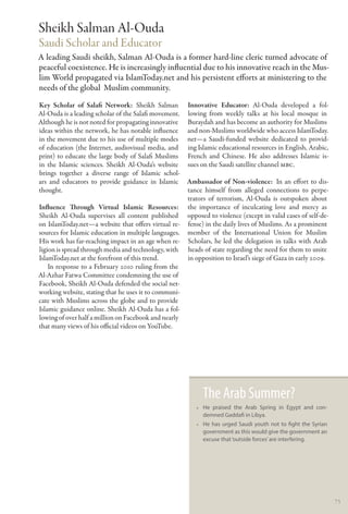 Sheikh Salman Al-Ouda
Saudi Scholar and Educator
A leading Saudi sheikh, Salman Al-Ouda is a former hard-line cleric turned advocate of
peaceful coexistence. He is increasingly influential due to his innovative reach in the Mus-
lim World propagated via IslamToday.net and his persistent efforts at ministering to the
needs of the global Muslim community.
Key Scholar of Salafi Network: Sheikh Salman Innovative Educator: Al-Ouda developed a fol-
Al-Ouda is a leading scholar of the Salafi movement. lowing from weekly talks at his local mosque in
Although he is not noted for propagating innovative Buraydah and has become an authority for Muslims
ideas within the network, he has notable influence and non-Muslims worldwide who access IslamToday.
in the movement due to his use of multiple modes net—a Saudi-funded website dedicated to provid-
of education (the Internet, audiovisual media, and ing Islamic educational resources in English, Arabic,
print) to educate the large body of Salafi Muslims French and Chinese. He also addresses Islamic is-
in the Islamic sciences. Sheikh Al-Ouda’s website sues on the Saudi satellite channel MBC.
brings together a diverse range of Islamic schol-
ars and educators to provide guidance in Islamic Ambassador of Non-violence:  In an effort to dis-
thought.                                             tance himself from alleged connections to perpe-
                                                     trators of terrorism, Al-Ouda is outspoken about
Influence Through Virtual Islamic Resources: the importance of inculcating love and mercy as
Sheikh Al-Ouda supervises all content published opposed to violence (except in valid cases of self-de-
on IslamToday.net—a website that offers virtual re- fense) in the daily lives of Muslims. As a prominent
sources for Islamic education in multiple languages. member of the International Union for Muslim
His work has far-reaching impact in an age when re- Scholars, he led the delegation in talks with Arab
ligion is spread through media and technology, with heads of state regarding the need for them to unite
IslamToday.net at the forefront of this trend.       in opposition to Israel’s siege of Gaza in early 2009.
    In response to a February 2010 ruling from the
Al-Azhar Fatwa Committee condemning the use of
Facebook, Sheikh Al-Ouda defended the social net-
working website, stating that he uses it to communi-
cate with Muslims across the globe and to provide
Islamic guidance online. Sheikh Al-Ouda has a fol-
lowing of over half a million on Facebook and nearly
that many views of his official videos on YouTube.




                                                            The Arab Summer?
                                                          •• He praised the Arab Spring in Egypt and con-
                                                             demned Gaddafi in Libya.
                                                          •• He has urged Saudi youth not to fight the Syrian
                                                             government as this would give the government an
                                                             excuse that ‘outside forces’ are interfering.




                                                                                                                75
 