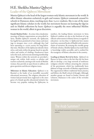 H.E. Sheikha Munira �ubeysi
Leader of the Qubeysi Movement
Munira Qubeysi is the head of the largest women-only Islamic movement in the world. It
offers Islamic education exclusively to girls and women. Qubeysi commands around 80
schools in Damascus alone, teaching more than 75,000 students. She is one of the most
significant Islamic scholars in the world; her movement focuses on learning the Qur’an
and six Hadith collections by heart. Qubeysi is arguably the most influential Muslim
woman in the world, albeit in great discretion.
Female Muslim Order:  At a time when clandestine        numbers, the leading Islamic movement in Syria.
meetings of Islamic organizations are proscribed in     Qubeysi’s students are also at the forefront of a sig-
Syria, Sheikha Qubeysi’s network, the Qubeysiat,        nificant achievement in Islamic history in regards to
has legally been permitted to host classes and meet-    education—no less than 70 Qubeysiat have memo-
ings in mosques since 2006—although they had            rized nine canonical books of Hadith with extensive
been operating as a secret society for long before      chains of narration. By training this sizeable group
that time. Members of the Qubeysiat identify them-      of female scholars, Shiekha Qubeysi has made Islam-
selves, and ranks within the group, based on specific   ic knowledge widely accessible, and is credited for
colors and articles of clothing—headscarves knot-       the resurgence of Islamic education in the country.
ted at the neck, and overcoats denoting membership
status. Women within the network are provided a         Leading an Islamic Revival in Syria:  Qubeysi’s in-
unique role within Arab society as scholars and         fluence in Syria is due to the fact that she has been
teachers exclusively catering to the needs of Muslim    able to develop a very large network of madrassas
women; they provide an open forum to address reli-      (religious schools) without attracting the criticism
gious questions and discuss religious issues.           of the government, which has traditionally been
                                                        dubious of large networks of Muslim organizations.
Milestones in Islamic Education: Qubeysi is in-         The organization follows traditional Sunni practice,
fluential as the leader of an incredibly successful     and follows the Shafi’i school of thought. Although
educational movement. The religious education of        member groups are found in Jordan, Kuwait and
women had previously been neglected so the emer-        Lebanon, Damascus is the center of the revivalist
gence of a female-specific educational initiative has   movement.
become very popular, making the Qubeysiat, in




                                                             The Arab Summer?
                                                           •• Her spiritual movement continues, regardless of all
                                                              politics.




                                                                                                                    77
 