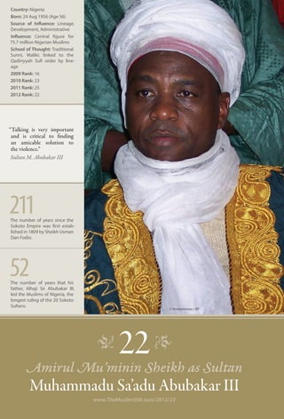 Country: Nigeria
Born: 24 Aug 1956 (Age 56)
Source of Influence: Lineage,
Development, Administrative
Influence: Central figure for
75.7 million Nigerian Muslims
School of Thought: Traditional
Sunni, Maliki; linked to the
Qadiriyyah Sufi order by line-
age
2009 Rank: 16
2010 Rank: 23
2011 Rank: 25
2012 Rank: 22




“Talking is very important
 and is critical to finding
 an amicable solution to
 the violence.”
 Sultan M. Abubakar III




211
The number of years since the
Sokoto Empire was first estab-
lished in 1809 by Sheikh Usman
Dan Fodio.




52
The number of years that his
father, Alhaji Sir Abubakar III,
led the Muslims of Nigeria, the
longest ruling of the 20 Sokoto
Sultans.
                                                            © Anonymous / AP




                                    �
       Amirul Mu’minin Sheikh as Sultan
                                           22 �
         Muhammadu Sa’adu Abubakar III
                                   www.TheMuslim500.com/2012/22
 