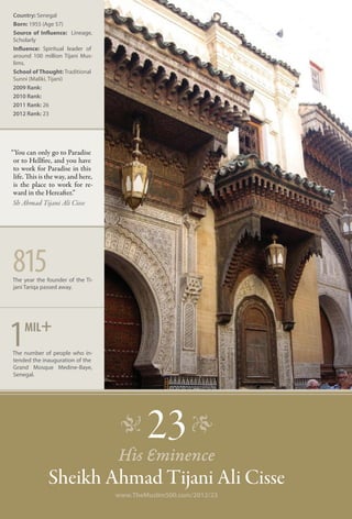 Country: Senegal
Born: 1955 (Age 57)
Source of Influence: Lineage,
Scholarly
Influence: Spiritual leader of
around 100 million Tijani Mus-
lims.
School of Thought: Traditional
Sunni (Maliki, Tijani)
2009 Rank:
2010 Rank:
2011 Rank: 26
2012 Rank: 23




“You can only go to Paradise
 or to Hellfire, and you have
 to work for Paradise in this
 life. This is the way, and here,
 is the place to work for re-
 ward in the Hereafter.”
 Sh Ahmad Tijani Ali Cisse




815
The year the founder of the Ti-
jani Tariqa passed away.




     mil+
1
The number of people who in-
tended the inauguration of the
Grand Mosque Medine-Baye,
Senegal.




                                     �      23 �
                                    His Eminence
               Sheikh Ahmad Tijani Ali Cisse
                                    www.TheMuslim500.com/2012/23
 