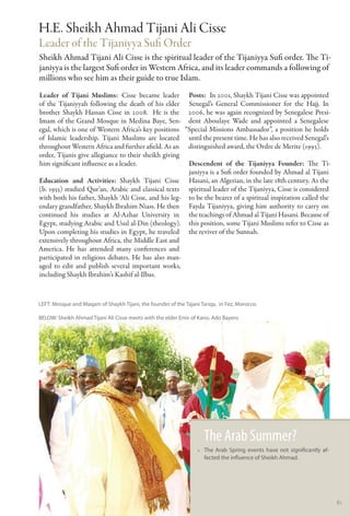 H.E. Sheikh Ahmad Tijani Ali Cisse
Leader of the Tijaniyya Sufi Order
Sheikh Ahmad Tijani Ali Cisse is the spiritual leader of the Tijaniyya Sufi order. The Ti-
janiyya is the largest Sufi order in Western Africa, and its leader commands a following of
millions who see him as their guide to true Islam.
Leader of Tijani Muslims: Cisse became leader Posts:  In 2001, Shaykh Tijani Cisse was appointed
of the Tijaniyyah following the death of his elder Senegal’s General Commissioner for the Hajj. In
brother Shaykh Hassan Cisse in 2008. He is the 2006, he was again recognized by Senegalese Presi-
Imam of the Grand Mosque in Medina Baye, Sen- dent Aboulaye Wade and appointed a Senegalese
egal, which is one of Western Africa’s key positions “Special Missions Ambassador”, a position he holds
of Islamic leadership. Tijani Muslims are located until the present time. He has also received Senegal’s
throughout Western Africa and further afield. As an distinguished award, the Ordre de Merite (1993).
order, Tijanis give allegiance to their sheikh giving
him significant influence as a leader.                Descendent of the Tijaniyya Founder: The Ti-
                                                      janiyya is a Sufi order founded by Ahmad al Tijani
Education and Activities: Shaykh Tijani Cisse Hasani, an Algerian, in the late 18th century. As the
(b. 1955) studied Qur’an, Arabic and classical texts spiritual leader of the Tijaniyya, Cisse is considered
with both his father, Shaykh ‘Ali Cisse, and his leg- to be the bearer of a spiritual inspiration called the
endary grandfather, Shaykh Ibrahim Niass. He then Fayda Tijaniyya, giving him authority to carry on
continued his studies at Al-Azhar University in the teachings of Ahmad al Tijani Hasani. Because of
Egypt, studying Arabic and Usul al-Din (theology). this position, some Tijani Muslims refer to Cisse as
Upon completing his studies in Egypt, he traveled the reviver of the Sunnah.
extensively throughout Africa, the Middle East and
America. He has attended many conferences and
participated in religious debates. He has also man-
aged to edit and publish several important works,
including Shaykh Ibrahim’s Kashif al-Ilbas.



LEFT: Mosque and Maqam of Shaykh Tijani, the founder of the Tajani Tariqa, in Fez, Morocco.

BELOW: Sheikh Ahmad Tijani Ali Cisse meets with the elder Emir of Kano. Ado Bayero




                                                                    The Arab Summer?
                                                                  •• The Arab Spring events have not significantly af-
                                                                     fected the influence of Sheikh Ahmad.




                                                                                                                         81
 