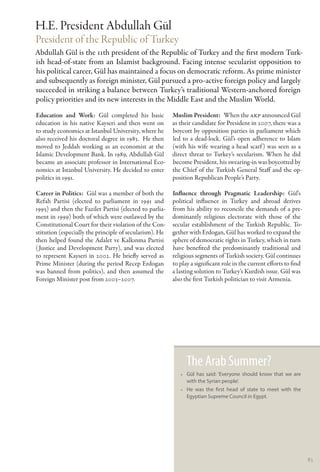 H.E. President Abdullah Gül
President of the Republic of Turkey
Abdullah Gül is the 11th president of the Republic of Turkey and the first modern Turk-
ish head-of-state from an Islamist background. Facing intense secularist opposition to
his political career, Gül has maintained a focus on democratic reform. As prime minister
and subsequently as foreign minister, Gül pursued a pro-active foreign policy and largely
succeeded in striking a balance between Turkey’s traditional Western-anchored foreign
policy priorities and its new interests in the Middle East and the Muslim World.
Education and Work: Gül completed his basic              Muslim President:  When the AKP announced Gül
education in his native Kayseri and then went on         as their candidate for President in 2007, there was a
to study economics at Istanbul University, where he      boycott by opposition parties in parliament which
also received his doctoral degree in 1983. He then       led to a dead-lock. Gül’s open adherence to Islam
moved to Jeddah working as an economist at the           (with his wife wearing a head scarf ) was seen as a
Islamic Development Bank. In 1989, Abdullah Gül          direct threat to Turkey’s secularism. When he did
became an associate professor in International Eco-      become President, his swearing-in was boycotted by
nomics at Istanbul University. He decided to enter       the Chief of the Turkish General Staff and the op-
politics in 1991.                                        position Republican People’s Party.

Career in Politics:  Gül was a member of both the        Influence through Pragmatic Leadership: Gül’s
Refah Partisi (elected to parliament in 1991 and         political influence in Turkey and abroad derives
1995) and then the Fazilet Partisi (elected to parlia-   from his ability to reconcile the demands of a pre-
ment in 1999) both of which were outlawed by the         dominantly religious electorate with those of the
Constitutional Court for their violation of the Con-     secular establishment of the Turkish Republic. To-
stitution (especially the principle of secularism). He   gether with Erdogan, Gül has worked to expand the
then helped found the Adalet ve Kalkınma Partisi         sphere of democratic rights in Turkey, which in turn
( Justice and Development Party), and was elected        have benefited the predominantly traditional and
to represent Kayseri in 2002. He briefly served as       religious segments of Turkish society. Gül continues
Prime Minister (during the period Recep Erdogan          to play a significant role in the current efforts to find
was banned from politics), and then assumed the          a lasting solution to Turkey’s Kurdish issue. Gül was
Foreign Minister post from 2003–2007.                    also the first Turkish politician to visit Armenia.




                                                               The Arab Summer?
                                                            •• Gül has said: ‘Everyone should know that we are
                                                               with the Syrian people’.
                                                            •• He was the first head of state to meet with the
                                                               Egyptian Supreme Council in Egypt.




                                                                                                                     83
 