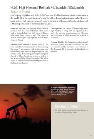 H.M. Haji Hassanal Bolkiah Mu’izzaddin Waddaulah
Sultan of Brunei
His Majesty Haji Hassanal Bolkiah Mu’izzaddin Waddaulah is one of the richest men in
the world. He is the 29th Sultan of one of the oldest dynasties in existence today. Brunei is
an oil and gas rich state on the north coast of the island of Borneo in Southeast Asia, with
a Muslim population of approximately 211,000.
House of Bolkiah: His Majesty Sultan Bolkiah            Development:  The citizens of Brunei enjoy a very
descends from the House of Bolkiah, which traces        high standard of living with life expectancy at 74
back to Sultan Bolkiah, the fifth Sultan of Brunei      and 77 for men and women respectively. Education
(who ruled from 1485–1524 CE). The House of             and health care of a high standard are available to
Bolkiah is the longest reigning Sunni Muslim Royal      all citizens.
House in Brunei.
                                                        Personal Wealth:  The Sultan is one of the world’s
Administrative Influence:      Sultan Bolkiah has       wealthiest people. His official residence has over
been lauded for attempts at slowly democratizing        1,800 rooms, and he maintains a car collection in
the country’s governance, while at the same time        the thousands. He is known for holding lavish cer-
consolidating royal authority. Beginning in the early   emonies.
nineties Sultan Bolkiah began trying to strengthen
the role of Islam through the notion of Melayu Is-
lam Beraja (or Malay Islamic Monarchy). The Sultan
is also an important donor to the Organization of
the Islamic Conference.




                                                        A donkey pump sucking out oil from
                                                        an oilfield in Seria, Brunei. Although
                                                        it’s a small oil and gas rich country
                                                        it has reserved 70% of its land for
                                                        conservation purposes.




                                                             The Arab Summer?
                                                           •• The Arab Spring events have not significantly af-
                                                              fected the influence of the Sultan.




                                                                                                                  85
 