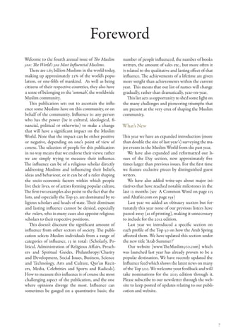 Foreword
Welcome to the fourth annual issue of The Muslim           number of people influenced, the number of books
500: The World’s 500 Most Influential Muslims.             written, the amount of sales etc., but more often it
   There are 1.65 billion Muslims in the world today,      is related to the qualitative and lasting effect of that
making up approximately 23% of the world’s popu-           influence. The achievements of a lifetime are given
lation, or one-fifth of mankind. As well as being          more weight than achievements within the current
citizens of their respective countries, they also have     year. This means that our list of names will change
a sense of belonging to the ‘ummah’, the worldwide         gradually, rather than dramatically, year-on-year.
Muslim community.                                             This list acts as opportunity to shed some light on
   This publication sets out to ascertain the influ-       the many challenges and pioneering triumphs that
ence some Muslims have on this community, or on            are present at the very crux of shaping the Muslim
behalf of the community. Influence is: any person          community.
who has the power (be it cultural, ideological, fi-
nancial, political or otherwise) to make a change          What’s New
that will have a significant impact on the Muslim
World. Note that the impact can be either positive         This year we have an expanded introduction (more
or negative, depending on one’s point of view of           than double the size of last year’s) surveying the ma-
course. The selection of people for this publication       jor events in the Muslim World from the past year.
in no way means that we endorse their views; rather           We have also expanded and reformatted our Is-
we are simply trying to measure their influence.           sues of the Day section, now approximately five
The influence can be of a religious scholar directly       times larger than previous issues. For the first time
addressing Muslims and influencing their beliefs,          we feature exclusive pieces by distinguished guest
ideas and behaviour, or it can be of a ruler shaping       writers.
the socio-economic factors within which people                We have also added write-ups about major ini-
live their lives, or of artists forming popular culture.   tiatives that have reached notable milestones in the
The first two examples also point to the fact that the     last 12 months (see A Common Word on page 115
lists, and especially the Top 50, are dominated by re-     and Altafsir.com on page 159)
ligious scholars and heads of state. Their dominant           Last year we added an obituary section but for-
and lasting influence cannot be denied, especially         tunately this year none of our previous listees have
the rulers, who in many cases also appoint religious       passed away (as of printing), making it unnecessary
scholars to their respective positions.                    to include for the 2012 edition.
   This doesn’t discount the significant amount of            Last year we introduced a specific section on
influence from other sectors of society. The publi-        each profile of the Top 50 on how the Arab Spring
cation selects Muslim individuals from a range of          affected them. We have updated this section under
categories of influence, 13 in total: (Scholarly, Po-      the new title ‘Arab Summer?’
litical, Administration of Religious Affairs, Preach-         Our website [www.TheMuslim500.com] which
ers and Spiritual Guides, Philanthropy/Charity             was launched last year has already proven to be a
and Development, Social Issues, Business, Science          popular destination. We have recently updated the
and Technology, Arts and Culture, Qur’an Recit-            Influence feed which shows the latest news on many
ers, Media, Celebrities and Sports and Radicals).          of the Top 500. We welcome your feedback and will
How to measure this influence is of course the most        take nominations for the 2013 edition through it.
challenging aspect of the publication, and the one         Please subscribe to our newsletter through the web-
where opinions diverge the most. Influence can             site to keep posted of updates relating to our publi-
sometimes be gauged on a quantitative basis; the           cation and website.




                                                                                                                      7
 