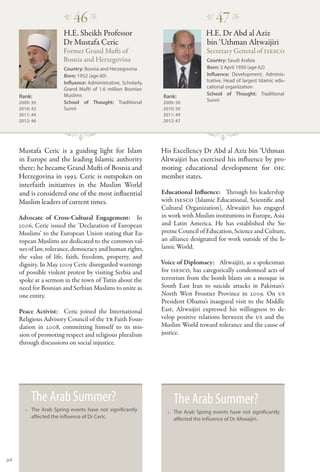 �
                           46 �                                                  �
                                                                                     47 �
                       H.E. Sheikh Professor                                     H.E. Dr Abd al Aziz
                       Dr Mustafa Ceric                                          bin ‘Uthman Altwaijiri
                       Former Grand Mufti of                                     Secretary General of ISESCO
                       Bosnia and Herzegovina                                    Country: Saudi Arabia
                       Country: Bosnia and Herzegovina                           Born: 3 April 1950 (age 62)
                       Born: 1952 (age 60)                                       Influence: Development, Adminis-
                       Influence: Administrative, Scholarly.                     trative. Head of largest Islamic edu-
                       Grand Mufti of 1.6 million Bosnian                        cational organization
                       Muslims                                                   School of Thought: Traditional
     Rank:                                                      Rank:
     2009: 39          School of Thought: Traditional          2009: 50
                                                                                 Sunni
     2010: 43          Sunni                                   2010: 50
     2011: 44                                                  2011: 49
     2012: 46                                                  2012: 47




     Mustafa Ceric is a guiding light for Islam                His Excellency Dr Abd al Aziz bin ‘Uthman
     in Europe and the leading Islamic authority               Altwaijiri has exercised his influence by pro-
     there; he became Grand Mufti of Bosnia and                moting educational development for OIC
     Herzegovina in 1993. Ceric is outspoken on                member states.
     interfaith initiatives in the Muslim World
     and is considered one of the most influential             Educational Influence:   Through his leadership
     Muslim leaders of current times.                          with ISESCO (Islamic Educational, Scientific and
                                                               Cultural Organization), Altwaijiri has engaged
     Advocate of Cross-Cultural Engagement:  In                in work with Muslim institutions in Europe, Asia
     2006, Ceric issued the ‘Declaration of European           and Latin America. He has established the Su-
     Muslims’ to the European Union stating that Eu-           preme Council of Education, Science and Culture,
     ropean Muslims are dedicated to the common val-           an alliance designated for work outside of the Is-
     ues of law, tolerance, democracy and human rights,        lamic World.
     the value of life, faith, freedom, property, and
     dignity. In May 2009 Ceric disregarded warnings           Voice of Diplomacy:   Altwaijiri, as a spokesman
     of possible violent protest by visiting Serbia and        for ISESCO, has categorically condemned acts of
     spoke at a sermon in the town of Tutin about the          terrorism from the bomb blasts on a mosque in
     need for Bosnian and Serbian Muslims to unite as          South East Iran to suicide attacks in Pakistan’s
     one entity.                                               North West Frontier Province in 2009. On US
                                                               President Obama’s inaugural visit to the Middle
     Peace Activist:   Ceric joined the International          East, Altwaijiri expressed his willingness to de-
     Religious Advisory Council of the TB Faith Foun-          velop positive relations between the US and the
     dation in 2008, committing himself to its mis-            Muslim World toward tolerance and the cause of
     sion of promoting respect and religious pluralism         justice.
     through discussions on social injustice.




          The Arab Summer?                                         The Arab Summer?
       •• The Arab Spring events have not significantly          •• The Arab Spring events have not significantly
          affected the influence of Dr Ceric.                       affected the influence of Dr Altwaijiri.




96
 