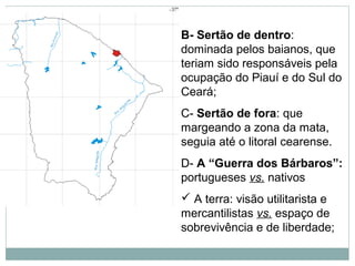 B- Sertão de dentro:
dominada pelos baianos, que
teriam sido responsáveis pela
ocupação do Piauí e do Sul do
Ceará;
C- Sertão de fora: que
margeando a zona da mata,
seguia até o litoral cearense.
D- A “Guerra dos Bárbaros”:
portugueses vs. nativos
 A terra: visão utilitarista e
mercantilistas vs. espaço de
sobrevivência e de liberdade;
 