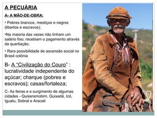 A PECUÁRIA
A- A MÃO-DE-OBRA:
• Pobres brancos, mestiços e negros
(libertos e escravos);
•Na maioria das vezes não tinham um
salário fixo; recebiam o pagamento através
da quartiação;
• Rara possibilidade de ascensão social no
Brasil colônia

B- A “Civilização do Couro” :
lucratividade independente do
açúcar; charque (pobres e
escravos); casas/fortaleza;
C- As feiras e o surgimento de algumas
cidades - Quixeramobim, Quixadá, Icó,
Iguatu, Sobral e Aracati
 