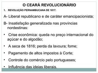 O CEARÁ REVOLUCIONÁRIO
1. REVOLUÇÃO PERNAMBUCANA DE 1817:

A- Liberal republicano e de caráter emancipacionista;
B- Insatisfação generalizada nas províncias
  nordestinas:
• Crise econômica: queda no preço internacional do
  açúcar e do algodão;
• A seca de 1816; perda da lavoura; fome;
• Pagamento de altos impostos à Corte;
• Controle do comércio pelo portugueses;
• Influência das ideias liberais.
 