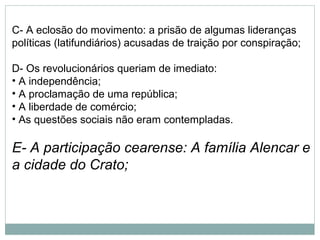 C- A eclosão do movimento: a prisão de algumas lideranças
políticas (latifundiários) acusadas de traição por conspiração;

D- Os revolucionários queriam de imediato:
• A independência;
• A proclamação de uma república;
• A liberdade de comércio;
• As questões sociais não eram contempladas.

E- A participação cearense: A família Alencar e
a cidade do Crato;
 