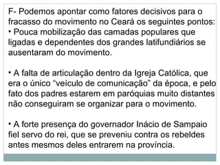 F- Podemos apontar como fatores decisivos para o
fracasso do movimento no Ceará os seguintes pontos:
• Pouca mobilização das camadas populares que
ligadas e dependentes dos grandes latifundiários se
ausentaram do movimento.

• A falta de articulação dentro da Igreja Católica, que
era o único “veículo de comunicação” da época, e pelo
fato dos padres estarem em paróquias muito distantes
não conseguiram se organizar para o movimento.

• A forte presença do governador Inácio de Sampaio
fiel servo do rei, que se preveniu contra os rebeldes
antes mesmos deles entrarem na província.
 