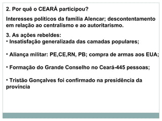 2. Por quê o CEARÁ participou?
Interesses políticos da família Alencar; descontentamento
em relação ao centralismo e ao autoritarismo.
3. As ações rebeldes:
• Insatisfação generalizada das camadas populares;

• Aliança militar: PE,CE,RN, PB; compra de armas aos EUA;

• Formação do Grande Conselho no Ceará-445 pessoas;

• Tristão Gonçalves foi confirmado na presidência da
província
 