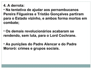 4. A derrota:
• Na tentativa de ajudar aos pernambucanos
Pereira Filgueiras e Tristão Gonçalves partiram
para o Estado vizinho, e ambos forma mortos em
combate;

• Os demais revolucionários acabaram se
rendendo, sem luta, para o Lord Cochrane.

• As punições do Padre Alencar e do Padre
Mororó: crimes e grupos sociais.
 
