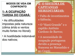 MODOS DE VIDA EM         2- O SISTEMA DE
     CONFRONTO              CAPITANIAS
1- A OCUPAÇÃO               HEREDITÁRIAS:
TARDIA DO CEARÁ:            • Falta de investimentos
• As dificuldades           e falência;
impostas pela natureza      • O “Siará Grande” e o
(clima árido e ventos       capitão Antônio
muito fortes no litoral);   Cardoso de Barros;
• A hostilidade indomável   • A necessidade de
dos nativos;                ocupação portuguesa
                            devido a presença
                            francesa no Maranhão e
                            no Ceará;
 