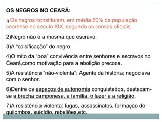 OS NEGROS NO CEARÁ:
1) Osnegros constituíam, em média 60% da população
cearense no século XIX, segundo os censos oficiais.
2)Negro não é a mesma que escravo.
3)A “coisificação” do negro.
4)O mito da “boa” convivência entre senhores e escravos no
Ceará,como motivação para a abolição precoce.
5)A resistência “não-violenta”: Agente da história; negociava
com o senhor.
6)Dentre os espaços de autonomia conquistados, destacam-
se a brecha camponesa, a família, o lazer e a religião.
7)A resistência violenta: fugas, assassinatos, formação de
quilombos, suicídio, rebeliões,etc.
 