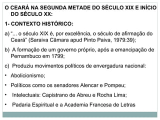 O CEARÁ NA SEGUNDA METADE DO SÉCULO XIX E INÍCIO
  DO SÉCULO XX:
1- CONTEXTO HISTÓRICO:
a) “... o século XIX é, por excelência, o século de afirmação do
   Ceará” (Saraiva Câmara apud Pinto Paiva, 1979:39);
b) A formação de um governo próprio, após a emancipação de
  Pernambuco em 1799;
c) Produziu movimentos políticos de envergadura nacional:
• Abolicionismo;
• Políticos como os senadores Alencar e Pompeu;
•   Intelectuais: Capistrano de Abreu e Rocha Lima;
•   Padaria Espiritual e a Academia Francesa de Letras
 