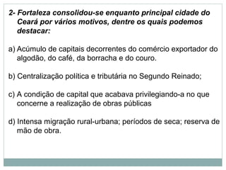 2- Fortaleza consolidou-se enquanto principal cidade do
   Ceará por vários motivos, dentre os quais podemos
   destacar:

a) Acúmulo de capitais decorrentes do comércio exportador do
   algodão, do café, da borracha e do couro.

b) Centralização política e tributária no Segundo Reinado;

c) A condição de capital que acabava privilegiando-a no que
   concerne a realização de obras públicas

d) Intensa migração rural-urbana; períodos de seca; reserva de
   mão de obra.
 