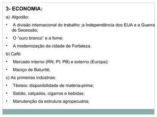 3- ECONOMIA:
a) Algodão:
•   A divisão internacional do trabalho ;a Independência dos EUA e a Guerra
    de Secessão;
•   O “ouro branco” e a fome;
•   A modernização da cidade de Fortaleza.
b) Café:
•   Mercado interno (RN; PI; PB) e externo (Europa);
•   Maciço de Baturité;
c) As primeiras indústrias:
•   Têxteis: disponibilidade de matéria-prima;
•   Sabão, calçados, cigarros e bebidas;
•   Manutenção da estrutura agropecuária;
 