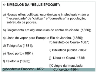 4- SÍMBOLOS DA “BELLE ÉPOQUE”:


a) Nossas elites políticas, econômicas e intelectuais viram a
   “necessidade” de “civilizar” e “domesticar” a população,
   sobretudo os pobres.

b) Calçamento em algumas ruas do centro da cidade. (1856);

c) Linha de vapor para Europa e Rio de Janeiro. (1856);
                               h) Instituto do Ceará- 1887;
d) Telégrafos (1881);
                               i) Biblioteca pública -1867;
e) Novo porto (1891);
                               j) Liceu do Ceará- 1845;
f) Telefonia (1893);
                               l)Colégio da Imaculada
g)Academia Francesa -1872;         Conceição -1864;
 