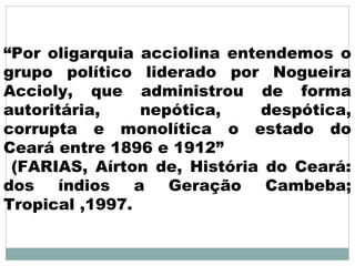“Por oligarquia acciolina entendemos o
grupo político liderado por Nogueira
Accioly, que administrou de forma
autoritária,     nepótica,    despótica,
corrupta e monolítica o estado do
Ceará entre 1896 e 1912”
 (FARIAS, Aírton de, História do Ceará:
dos    índios   a   Geração   Cambeba;
Tropical ,1997.
 