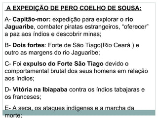 A EXPEDIÇÃO DE PERO COELHO DE SOUSA:
A- Capitão-mor: expedição para explorar o rio
Jaguaribe, combater piratas estrangeiros, “oferecer”
a paz aos índios e descobrir minas;
B- Dois fortes: Forte de São Tiago(Rio Ceará ) e
outro as margens do rio Jaguaribe;
C- Foi expulso do Forte São Tiago devido o
comportamental brutal dos seus homens em relação
aos índios;
D- Vitória na Ibiapaba contra os índios tabajaras e
os franceses;
E- A seca, os ataques indígenas e a marcha da
morte;
 