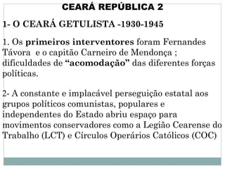 CEARÁ REPÚBLICA 2
1- O CEARÁ GETULISTA -1930-1945

1. Os primeiros interventores foram Fernandes
Távora e o capitão Carneiro de Mendonça ;
dificuldades de “acomodação” das diferentes forças
políticas.

2- A constante e implacável perseguição estatal aos
grupos políticos comunistas, populares e
independentes do Estado abriu espaço para
movimentos conservadores como a Legião Cearense do
Trabalho (LCT) e Círculos Operários Católicos (COC)
 