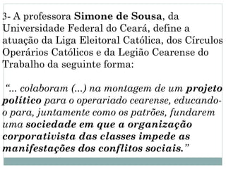3- A professora Simone de Sousa, da
Universidade Federal do Ceará, define a
atuação da Liga Eleitoral Católica, dos Círculos
Operários Católicos e da Legião Cearense do
Trabalho da seguinte forma:

 “... colaboram (...) na montagem de um projeto
político para o operariado cearense, educando-
o para, juntamente como os patrões, fundarem
uma sociedade em que a organização
corporativista das classes impede as
manifestações dos conflitos sociais.”
 