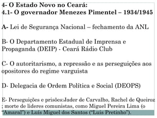 4- O Estado Novo no Ceará:
4.1- O governador Menezes Pimentel – 1934/1945

A- Lei de Segurança Nacional – fechamento da ANL

B- O Departamento Estadual de Imprensa e
Propaganda (DEIP) - Ceará Rádio Club

C- O autoritarismo, a repressão e as perseguições aos
opositores do regime varguista

D- Delegacia de Ordem Política e Social (DEOPS)

E- Perseguições e prisões:Jader de Carvalho, Rachel de Queiroz
; morte de lideres comunistas, como Miguel Pereira Lima (o
“Amaral”) e Luís Miguel dos Santos (“Luis Pretinho”).
 