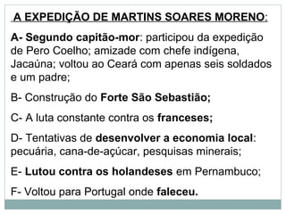 A EXPEDIÇÃO DE MARTINS SOARES MORENO:
A- Segundo capitão-mor: participou da expedição
de Pero Coelho; amizade com chefe indígena,
Jacaúna; voltou ao Ceará com apenas seis soldados
e um padre;
B- Construção do Forte São Sebastião;
C- A luta constante contra os franceses;
D- Tentativas de desenvolver a economia local:
pecuária, cana-de-açúcar, pesquisas minerais;
E- Lutou contra os holandeses em Pernambuco;
F- Voltou para Portugal onde faleceu.
 