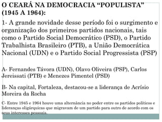 O CEARÁ NA DEMOCRACIA “POPULISTA”
(1945 A 1964):
1- A grande novidade desse período foi o surgimento e
organização dos primeiros partidos nacionais, tais
como o Partido Social Democrático (PSD), o Partido
Trabalhista Brasileiro (PTB), a União Democrática
Nacional (UDN) e o Partido Social Progressista (PSP)

A- Fernandes Távora (UDN), Olavo Oliveira (PSP), Carlos
Jereissati (PTB) e Menezes Pimentel (PSD)

B- Na capital, Fortaleza, destacou-se a liderança de Acrísio
Moreira da Rocha
C- Entre 1945 e 1964 houve uma alternância no poder entre os partidos políticos e
lideranças oligárquicas que migravam de um partido para outro de acordo com os
seus interesses pessoais.
 
