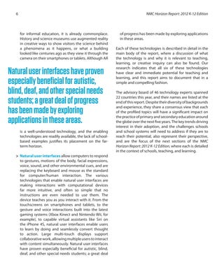 for informal education, it is already commonplace.
History and science museums use augmented reality
in creative ways to show visitors the science behind
a phenomena as it happens, or what a building
looked like centuries ago as they view it through the
camera on their smartphones or tablets. Although AR
is a well-understood technology, and the enabling
technologies are readily available, the lack of school-
based examples justifies its placement on the far-
term horizon.
>	 Natural user interfaces allow computers to respond
to gestures, motions of the body, facial expressions,
voice, sound, and other environmental cues, and are
replacing the keyboard and mouse as the standard
for computer/human interaction. The various
technologies that enable natural user interfaces are
making interactions with computational devices
far more intuitive, and often so simple that no
instructions are even needed to use them. The
device teaches you as you interact with it. From the
touchscreens on smartphones and tablets, to the
gesture and voice interactions built into the latest
gaming systems (Xbox Kinect and Nintendo Wii, for
example), to capable virtual assistants like Siri on
the iPhone 4S, natural user interfaces enable users
to learn by doing and seamlessly convert thought
to action. Large multi-touch displays support
collaborativework,allowingmultipleuserstointeract
with content simultaneously. Natural user interfaces
have proven especially beneficial for autistic, blind,
deaf, and other special needs students; a great deal
of progress has been made by exploring applications
in these areas.
Each of these technologies is described in detail in the
main body of the report, where a discussion of what
the technology is and why it is relevant to teaching,
learning, or creative inquiry can also be found. Our
research indicates that all six of these technologies
have clear and immediate potential for teaching and
learning, and this report aims to document that in a
simple and compelling fashion.
The advisory board of 46 technology experts spanned
22 countries this year, and their names are listed at the
end of this report. Despite their diversity of backgrounds
and experience, they share a consensus view that each
of the profiled topics will have a significant impact on
thepracticeofprimaryandsecondaryeducationaround
the globe over the next five years.The key trends driving
interest in their adoption, and the challenges schools
and school systems will need to address if they are to
reach their potential, also represent their perspective,
and are the focus of the next sections of the NMC
Horizon Report: 2012 K-12 Edition, where each is detailed
in the context of schools, teaching, and learning.
NMC Horizon Report: 2012 K-12 Edition6
Naturaluserinterfaceshaveproven
especiallybeneficialforautistic,
blind,deaf,andotherspecialneeds
students;agreatdealofprogress
hasbeenmadebyexploring
applicationsintheseareas.
 