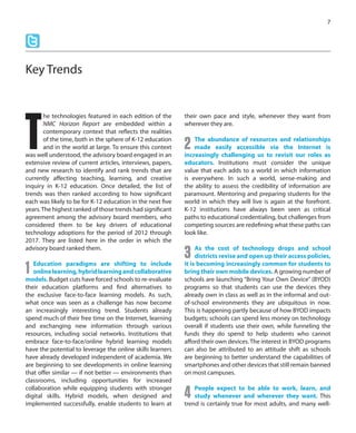 he technologies featured in each edition of the
NMC Horizon Report are embedded within a
contemporary context that reflects the realities
of the time, both in the sphere of K-12 education
and in the world at large. To ensure this context
was well understood, the advisory board engaged in an
extensive review of current articles, interviews, papers,
and new research to identify and rank trends that are
currently affecting teaching, learning, and creative
inquiry in K-12 education. Once detailed, the list of
trends was then ranked according to how significant
each was likely to be for K-12 education in the next five
years.The highest ranked of those trends had significant
agreement among the advisory board members, who
considered them to be key drivers of educational
technology adoptions for the period of 2012 through
2017. They are listed here in the order in which the
advisory board ranked them.
1 Education paradigms are shifting to include
onlinelearning,hybridlearningandcollaborative
models. Budget cuts have forced schools to re-evaluate
their education platforms and find alternatives to
the exclusive face-to-face learning models. As such,
what once was seen as a challenge has now become
an increasingly interesting trend. Students already
spend much of their free time on the Internet, learning
and exchanging new information through various
resources, including social networks. Institutions that
embrace face-to-face/online hybrid learning models
have the potential to leverage the online skills learners
have already developed independent of academia. We
are beginning to see developments in online learning
that offer similar — if not better — environments than
classrooms, including opportunities for increased
collaboration while equipping students with stronger
digital skills. Hybrid models, when designed and
implemented successfully, enable students to learn at
their own pace and style, whenever they want from
wherever they are.
2 The abundance of resources and relationships
made easily accessible via the Internet is
increasingly challenging us to revisit our roles as
educators. Institutions must consider the unique
value that each adds to a world in which information
is everywhere. In such a world, sense-making and
the ability to assess the credibility of information are
paramount. Mentoring and preparing students for the
world in which they will live is again at the forefront.
K-12 institutions have always been seen as critical
paths to educational credentialing, but challenges from
competing sources are redefining what these paths can
look like.
3 As the cost of technology drops and school
districts revise and open up their access policies,
it is becoming increasingly common for students to
bring their own mobile devices. A growing number of
schools are launching “Bring Your Own Device” (BYOD)
programs so that students can use the devices they
already own in class as well as in the informal and out-
of-school environments they are ubiquitous in now.
This is happening partly because of how BYOD impacts
budgets; schools can spend less money on technology
overall if students use their own, while funneling the
funds they do spend to help students who cannot
afford their own devices. The interest in BYOD programs
can also be attributed to an attitude shift as schools
are beginning to better understand the capabilities of
smartphones and other devices that still remain banned
on most campuses.
4 People expect to be able to work, learn, and
study whenever and wherever they want. This
trend is certainly true for most adults, and many well-
7
Key Trends
T
 
