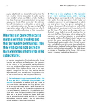 paying jobs literally can be done from anywhere that
has a mobile Internet connection. It is also true for
many of today’s school-age children, who live their lives
in a state of constant connection to their peers, social
groups, and family. While some decry the constant
flow of information as a distraction or worse (with
some justification), others see the opportunity to “flip”
expectations about what is homework and what is
schoolwork by taking advantage of those connections
as learning opportunities. The implications for formal
learning are profound, as flipping uses the resources
on the Internet to free up valuable teacher classroom
time, and fundamentally changes the teacher-student
relationship. When students know how to use their
network connections for more than texting, learning
becomes much more serendipitous, opening the door
to“just-in-time”learning, and“discovered”learning.
5 Technology continues to profoundly affect the
way we work, collaborate, communicate, and
succeed. Increasingly, technology skills are critical to
success in almost every arena, and those who are more
facile with technology will advance while those without
access or skills will not. The digital divide, once seen as
a factor of wealth, is now seen as a factor of education:
those who have the opportunity to learn technology
skills are in a better position to obtain and make
use of technology than those who do not. Evolving
occupations, multiple careers, and an increasingly
mobile workforce contribute to this trend.
6 There is a new emphasis in the classroom
on more challenge-based, active learning.
Challenge-based learning and similar methods foster
more active learning experiences, both inside and
outside the classroom. As technologies such as tablets
and smartphones now have proven applications in
schools, educators are leveraging these tools, which
students already use, to connect the curriculum with
real life issues. The active learning approaches are
decidedly more student-centered, allowing them to
take control of how they engage with a subject and to
brainstorm and implement solutions to pressing local
and global problems. The hope is that if learners can
connect the course material with their own lives and
their surrounding communities, then they will become
more excited to learn and immerse themselves in the
subject matter. Studies of challenge-based learning in
practice, including two authored by the NMC, depict
an increase in the uptake of 21st Century Skills among
learners, including leadership and creativity.
NMC Horizon Report: 2012 K-12 Edition8
Iflearnerscanconnectthecourse
materialwiththeirownlivesand
theirsurroundingcommunities,then
theywillbecomemoreexcitedto
learnandimmersethemselvesinthe
subjectmatter.
 
