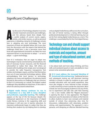 ny discussion of technology adoption must also
consider important constraints and challenges,
and the advisory board drew deeply from
a careful analysis of current events, papers,
articles, and similar sources, as well as personal
experience, in detailing a long list of challenges schools
face in adopting any new technology. The most
important of these are detailed below, but it was clear
from the discussions with the experts that behind the
challenges listed here is also a pervasive sense that
local and organizational constraints are likely the most
important factors in any decision to adopt — or not to
adopt — a given technology.
Even K-12 institutions that are eager to adopt new
technologies may be constrained by school policies, the
lack of necessary human resources, and the financial
wherewithal to realize their ideas. Still others are
located within buildings that simply were not designed
to provide the radio frequency transparency that
wireless technologies require, and thus find themselves
shut out of many potential technology options. While
acknowledging that local barriers to technology
adoptions are many and significant, the advisory board
focused its discussions on challenges that are common
to the K-12 community as a whole. The highest ranked
challenges they identified are listed here, in the order in
which the advisory board ranked them.
1 Digital media literacy continues its rise in
importance as a key skill in every discipline
and profession, especially teaching. This challenge
appears at the top of the list because despite the
widespread agreement on the importance of digital
media literacy, training in the supporting skills and
techniques is still very rare in teacher education. As
classroom professionals begin to realize that they are
limiting their students by not helping them to develop
andusedigitalmedialiteracyskillsacrossthecurriculum,
the lack of formal training is being offset through
professional development or informal learning, but we
are far from seeing digital media literacy as a norm. This
challenge is exacerbated by the fact that digital literacy
is less about tools and more about thinking, and thus
skills and standards based on tools and platforms have
proven to be somewhat ephemeral.
2 K-12 must address the increased blending of
formal and informal learning. Traditional lectures
and subsequent testing are still dominant learning
vehicles in schools. In order for students to get a well-
rounded education with real world experience, they
must also engage in more informal in-class activities
as well as learning to learn outside the classroom. Most
schools are not encouraging students to do any of this,
nor to experiment and take risks with their learning
— but a new model, called the “flipped classroom,”
is opening the door to new approaches. The flipped
classroom uses the abundance of videos on the Internet
to allow students to learn new concepts and material
outside of school, thus preserving class time for
discussions, collaborations with classmates, problem
solving, and experimentation. The approach is not a
panacea, and designing an effective blended learning
9
Technologycanandshouldsupport
individualchoicesaboutaccessto
materialsandexpertise,amount
andtypeofeducationalcontent,and
methodsofteaching.
Significant Challenges
A
 