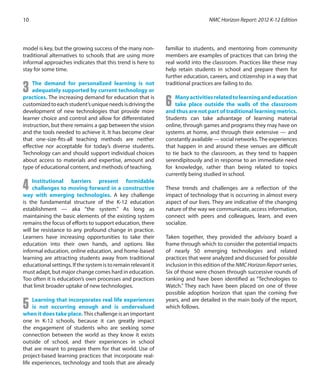model is key, but the growing success of the many non-
traditional alternatives to schools that are using more
informal approaches indicates that this trend is here to
stay for some time.
3 The demand for personalized learning is not
adequately supported by current technology or
practices. The increasing demand for education that is
customizedtoeachstudent’suniqueneedsisdrivingthe
development of new technologies that provide more
learner choice and control and allow for differentiated
instruction, but there remains a gap between the vision
and the tools needed to achieve it. It has become clear
that one-size-fits-all teaching methods are neither
effective nor acceptable for today’s diverse students.
Technology can and should support individual choices
about access to materials and expertise, amount and
type of educational content, and methods of teaching.
4 Institutional barriers present formidable
challenges to moving forward in a constructive
way with emerging technologies. A key challenge
is the fundamental structure of the K-12 education
establishment — aka “the system.” As long as
maintaining the basic elements of the existing system
remains the focus of efforts to support education, there
will be resistance to any profound change in practice.
Learners have increasing opportunities to take their
education into their own hands, and options like
informal education, online education, and home-based
learning are attracting students away from traditional
educationalsettings.Ifthesystemistoremainrelevantit
must adapt, but major change comes hard in education.
Too often it is education’s own processes and practices
that limit broader uptake of new technologies.
5 Learning that incorporates real life experiences
is not occurring enough and is undervalued
when it does take place. This challenge is an important
one in K-12 schools, because it can greatly impact
the engagement of students who are seeking some
connection between the world as they know it exists
outside of school, and their experiences in school
that are meant to prepare them for that world. Use of
project-based learning practices that incorporate real-
life experiences, technology and tools that are already
familiar to students, and mentoring from community
members are examples of practices that can bring the
real world into the classroom. Practices like these may
help retain students in school and prepare them for
further education, careers, and citizenship in a way that
traditional practices are failing to do.
6 Manyactivitiesrelatedtolearningandeducation
take place outside the walls of the classroom
and thus are not part of traditional learning metrics.
Students can take advantage of learning material
online, through games and programs they may have on
systems at home, and through their extensive — and
constantly available — social networks.The experiences
that happen in and around these venues are difficult
to tie back to the classroom, as they tend to happen
serendipitously and in response to an immediate need
for knowledge, rather than being related to topics
currently being studied in school.
	
These trends and challenges are a reflection of the
impact of technology that is occurring in almost every
aspect of our lives. They are indicative of the changing
nature of the way we communicate, access information,
connect with peers and colleagues, learn, and even
socialize.
Taken together, they provided the advisory board a
frame through which to consider the potential impacts
of nearly 50 emerging technologies and related
practices that were analyzed and discussed for possible
inclusion in this edition of the NMCHorizonReportseries.
Six of those were chosen through successive rounds of
ranking and have been identified as “Technologies to
Watch.” They each have been placed on one of three
possible adoption horizon that span the coming five
years, and are detailed in the main body of the report,
which follows.
NMC Horizon Report: 2012 K-12 Edition10
 
