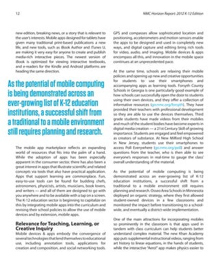 NMC Horizon Report: 2012 K-12 Edition12
new edition, breaking news, or a story that is relevant to
the user’s interests. Mobile apps designed for tablets have
given many traditional print-based publications a new
life, and new tools, such as iBook Author and iTunes U,
are making it very easy for anyone to create and publish
media-rich interactive pieces. The newest version of
iBook is optimized for viewing interactive textbooks,
and e-readers for the Kindle and Android platforms are
heading the same direction.
The mobile app marketplace reflects an expanding
world of resources that fits into the palm of a hand.
While the adoption of apps has been especially
apparent in the consumer sector, there has also been a
great interest in apps that illustrate scientific and related
concepts via tools that also have practical application.
Apps that support learning are commonplace. Fun,
easy-to-use tools can be found for budding chefs,
astronomers, physicists, artists, musicians, book lovers,
and writers — and all of them are designed to go with
you anywhere and to be available with a tap on a screen.
The K-12 education sector is beginning to capitalize on
this by integrating mobile apps into the curriculum and
revising their school policies to allow the use of mobile
devices and by extension, mobile apps.
Relevance for Teaching, Learning, or
Creative Inquiry
Mobile devices & apps embody the convergence of
severaltechnologiesthatlendthemselvestoeducational
use, including annotation tools, applications for
creation and composition, and social networking tools.
GPS and compasses allow sophisticated location and
positioning, accelerometers and motion sensors enable
the apps to be designed and used in completely new
ways, and digital capture and editing bring rich tools
for video, audio, and imaging. Mobile devices & apps
encompass all this, and innovation in the mobile space
continues at an unprecedented pace.
At the same time, schools are relaxing their mobile
policies and opening up new and creative opportunities
for students to use their smartphones and
accompanying apps as learning tools. Forsyth County
Schools in Georgia is one particularly good example of
how schools can successfully open the door to students
using their own devices, and they offer a collection of
informative resources (go.nmc.org/forsyth). They have
provided their teachers with professional development
so they are able to use the devices themselves. Third
grade students have made videos from their mobiles
and much of the student bodies have become experts in
digital media creation — a 21st Century Skill of growing
importance. Students are engaged and feel empowered
as creators of substance. At New Milford High School
in New Jersey, students use their smartphones to
access Poll Everywhere (go.nmc.org/poll) and answer
questions from the teacher, who is then able to see
everyone’s responses in real-time to gauge the class’
overall understanding of the material.
As the potential of mobile computing is being
demonstrated across an ever-growing list of K-12
education institutions, a successful shift from a
traditional to a mobile environment still requires
planningandresearch.OsseoAreaSchoolsinMinnesota
deployed an organic strategy, where they first allowed
student-owned devices in a few classrooms and
monitored the impact before transitioning to a school-
wide, and eventually a district-wide implementation.
One of the main attractions for incorporating mobiles
so prominently in the classroom is that apps used in
tandem with class curriculum can help students better
understand complex material. The new Khan Academy
app puts supplemental instructional videos, ranging from
art history to linear equations, in the hands of students,
while the interactive “Aero!” app makes physics easier to
Asthepotentialofmobilecomputing
isbeingdemonstratedacrossan
ever-growinglistofK-12education
institutions,asuccessfulshiftfrom
atraditionaltoamobileenvironment
stillrequiresplanningandresearch.
 