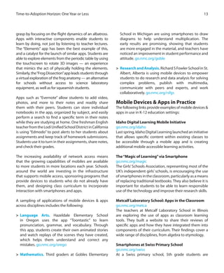 13Time-to-Adoption Horizon: One Year or Less
grasp by focusing on the flight dynamics of an albatross.
Apps with interactive components enable students to
learn by doing, not just by listening to teacher lectures.
The “Elements” app has been the best example of this,
and a catalyst for the launch of similar apps. Students are
able to explore elements from the periodic table by using
the touchscreen to rotate 3D images — an experience
that mimics the act of physically holding the elements.
Similarly,the“FrogDissection”appleadsstudentsthrough
a virtual exploration of the frog anatomy — an alternative
for schools without access to science laboratory
equipment, as well as for squeamish students.
Apps such as “Evernote” allow students to add video,
photos, and more to their notes and readily share
them with their peers. Students can store individual
notebooks in the app, organized by subject, and easily
perform a search to find a specific term in their notes
while they are studying at home. One freshman English
teacherfromtheLodiUnifiedSchoolDistrictinCalifornia
is using “Edmodo” to post alerts to her students about
assignments and keep track of homework submissions.
Students use it to turn in their assignments, share notes,
and check their grades.
The increasing availability of network access means
that the growing capabilities of mobiles are available
to more students in more locations each year. Schools
around the world are investing in the infrastructure
that supports mobile access, sponsoring programs that
provide devices to students who do not already have
them, and designing class curriculum to incorporate
interaction with smartphones and apps.
A sampling of applications of mobile devices & apps
across disciplines includes the following:
>	 Language Arts. Hazeldale Elementary School
in Oregon uses the app “Toontastic” to learn
pronunciation, grammar, and vocabulary. Through
this app, students create their own animated stories
and watch replays of the scenes they have created,
which helps them understand and correct any
mistakes. go.nmc.org/orego
>	 Mathematics. Third graders at Gobles Elementary
School in Michigan are using smartphones to draw
diagrams to help understand multiplication. The
early results are promising, showing that students
are more engaged in the material, and teachers have
noticed an improvement in student performance and
attitude. go.nmc.org/goble
>	 Research and Analysis.Richard S Fowler School in St.
Albert, Alberta is using mobile devices to empower
students to do research and data analysis for solving
complex problems, publish with multimedia,
communicate with peers and experts, and work
collaboratively. go.nmc.org/rsfgs
Mobile Devices & Apps in Practice
The following links provide examples of mobile devices &
apps in use in K-12 education settings:
Idaho Digital Learning Mobile Initiative
go.nmc.org/idaho
Last spring, Idaho Digital Learning launched an initiative
that allows specific content within existing classes to
be accessible through a mobile app and is creating
additional mobile accessible learning activities.
The“Magic of Learning”via Smartphone
go.nmc.org/magic
The Girls’Schools Association, representing most of the
UK’s independent girls’ schools, is encouraging the use
ofsmartphonesintheclassroom,particularlyasameans
of replacing traditional textbooks. They also believe it is
important for students to be able to learn responsible
use of the technology and improve their research skills.
Metcalf Laboratory School: Apps in the Classroom
go.nmc.org/metca
The teachers at Metcalf Laboratory School in Illinois
are exploring the use of apps as classroom learning
tools. They built a website to share their reviews of
specific apps and how they have integrated them into
components of their curriculum. Their findings cover a
wide range of disciplines, from algebra to etymology.
Smartphones at Swiss Primary School
go.nmc.org/swiss
At a Swiss primary school, 5th grade students are
 