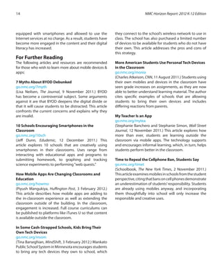 equipped with smartphones and allowed to use the
Internet services at no charge. As a result, students have
become more engaged in the content and their digital
literacy has increased.
	
For Further Reading
The following articles and resources are recommended
for those who wish to learn more about mobile devices &
apps:
7 Myths About BYOD Debunked
go.nmc.org/7myth
(Lisa Neilsen, The Journal, 9 November 2011.) BYOD
has become a controversial subject. Some arguments
against it are that BYOD deepens the digital divide or
that it will cause students to be distracted. This article
confronts the current concerns and explains why they
are invalid.
10 Schools Encouraging Smartphones in the
Classroom
go.nmc.org/10sch
(Jeff Dunn, Edudemic, 12 December 2011.) This
article explores 10 schools that are creatively using
smartphones in their classrooms. Uses range from
interacting with educational apps and programs to
submitting homework, to graphing and tracking
science experiments to performing“web quests.”
How Mobile Apps Are Changing Classrooms and
Education
go.nmc.org/howmo
(Piyush Mangukiya, Huffington Post, 3 February 2012.)
This article describes how mobile apps are adding to
the in-classroom experience as well as extending the
classroom outside of the building. In the classroom,
engagement is increased. Full course curriculums can
be published to platforms like iTunes U so that content
is available outside the classroom.
In Some Cash-Strapped Schools, Kids Bring Their
Own Tech Devices
go.nmc.org/insom
(Tina Barseghian, MindShift, 3 February 2012.) Mankato
Public School System in Minnesota encourages students
to bring any tech devices they own to school, which
they connect to the school’s wireless network to use in
class. The school has also purchased a limited number
of devices to be available for students who do not have
their own. This article addresses the pros and cons of
this strategy.
More American Students Use Personal Tech Devices
in the Classroom
go.nmc.org/morea
(Charles Atkeison, CNN, 11 August 2011.) Students using
their own mobiles and devices in the classroom have
seen grade increases on assignments, as they are now
able to better understand learning material. The author
cites specific examples of schools that are allowing
students to bring their own devices and includes
differing reactions from parents.
My Teacher Is an App
go.nmc.org/mytea
(Stephanie Banchero and Stephanie Simon, Wall Street
Journal, 12 November 2011.) This article explores how
more than ever, students are learning outside the
classroom via mobile apps. The technology supports
and encourages informal learning, which, in turn, helps
students perform better in the classroom.
Time to Repeal the Cellphone Ban, Students Say
go.nmc.org/timet
(Schoolbook, The New York Times, 2 November 2011.)
Thisarticleexaminesmobilesinschoolsfromthestudent
perspective,citingthatbansoncellphonesdemonstrate
an underestimation of students’responsibility. Students
are already using mobiles anyway, and incorporating
them thoughtfully into school will only increase the
responsible and creative uses.
NMC Horizon Report: 2012 K-12 Edition14
 