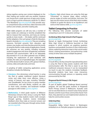 sitting together, poring over content displayed on the
iPad, making eye contact with one another. Students
can choose from a wide spectrum of apps and e-books,
such as EngLit and the enhanced e-book for T.S. Elliot’s
“The Wasteland,” (go.nmc.org/tselli) that provide easy-
to-comprehend notes on the text, video interviews with
authors and scholars, and other reading aids.
While tablet programs are still very new, a number of
major studies are underway or recently completed that
look to measure their outcomes, and many are moving
quickly to share results — this bodes well for continued
further adoptions. One such group is iPads for Education,
based in Australia (go.nmc.org/ipads).They are compiling
resources, first-hand accounts from educators, app
reviews, case studies, and more that document the results
of using the iPad for a wide variety of applications. Overall,
the outcomes are very positive, including increased
student engagement and sense of leadership, and better
teamwork and communication. Still to be adequately
documented in K-12 are other potential uses of tablets,
including the replacement of print textbooks with
e-books, the wide use of specialized apps, the expanded
use of the devices’built-in sensors, GPS, gesture interface,
cameras, video and audio tools, and more.
A sampling of tablet computing applications across
disciplines includes the following:
>	 Literature. One elementary school teacher is using
the iPad to update traditional student literature
circles and make them more effective. Using a
variety of features and apps, including “Edmodo”
and “GoodReader,” he has access to group member
contributions, and with iBooks, students are able
to share notes, annotate, and bookmark multiple
passages to refer to later. go.nmc.org/litcir
>	 Mathematics. A third grade teacher at Millstone
Elementary School in New Jersey is using the “Math
Bingo” app to help students master math concepts
through gaming. Students receive immediate
feedback when they make an incorrect answer and
are rewarded when they pass through various levels.
go.nmc.org/mills
>	 Physics. High school classes are using the iPad app
“Clinometer” to measure slope, object surfaces,
precise angles of incline and decline, and more. The
app uses the motion sensor of the iPad, which enables
students to guide the device to an equilibrium and
work on their balance skills. go.nmc.org/clino
Tablet Computing in Practice
The following links provide examples of tablet
computing in use in K-12 education settings:
Archbishop Mitty High School’s iPad Program
go.nmc.org/mitty
Named an Apple Distinguished School, Archbishop
Mitty High School in California launched an iPad
program in which students are graphing quadratic
equations and parabolic functions in their mathematics
classes, exploring interactive maps in their social studies
classes, creating presentations, and performing a wide
variety of other tasks across multiple disciplines.
iPad for Autistic Kids
go.nmc.org/ipada
In South Africa, the Key School for Specialised Education
is using the iPad to help autistic students with their
communication skills. The iPad is easier to use than
traditional computers because it can be manipulated
via touch to give the students immediate feedback.
Nonverbal students have been more interactive,
communicating through pictures or repeating words
pronounced by the iPad.	
	
Ringwood North Primary’s CBL Project
go.nmc.org/ringw
As part of Apple’s global “Challenge Based Learning”
program, 5th and 6th grade students at Ringwood
North Primary School in Melbourne, Australia used
one-to-one iPad devices to research areas hit by natural
disasters and the issues those communities faced. From
there, they planned out and implemented solutions to
help the communities recover.
SVSD iPad Pilot
go.nmc.org/svsd
Snoqualmie Valley School District in Washington
embarked on an iPad pilot program to identify teacher
17Time-to-Adoption Horizon: One Year or Less
 