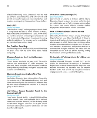 and student training needs, understand how the iPad
can enhance student learning and achievement, and
provide avenues for teachers to network and share best
practices on integrating the device into the curriculum.
Youth LINKS
go.nmc.org/youth
Global Nomad Group’s exchange program Youth LINKS
is using tablets to reach a wider audience in Kabul,
Afghanistan and across the United States. Youth LINKS
is a year-long program connecting six schools in the US
with six schools in Afghanistan via videoconferencing
and online platforms. The program can be extended to
any place that has a wireless signal.
For Further Reading
The following articles and resources are recommended
for those who wish to learn more about tablet
computing:
6 Reasons Tablets are Ready for the Classroom
go.nmc.org/lcrin
(Vineet Madan, Mashable, 16 May 2011.) This article
explores the applications of tablet computers in
education, based on reports from classrooms that have
participated in pilot studies, citing that iPads fit with
students’current lifestyles.
Educators Evaluate Learning Benefits of iPad
go.nmc.org/whlnr
(Ian Quillen, Education Week, 15 June 2011.) This article
discusses the use of iPad devices as learning tools, and
delves into the ongoing discourse about whether they
are more viable for one-to-one solutions or as part of a
group of shared devices.
Intel Releases Rugged Education Tablet for the
Developing World
go.nmc.org/intel
(Josh Smith, GottaBe Mobile, 10 April 2012.) Intel has
created a tablet called Intel Studybook that is made to
be resistant to water and dust, as well as being more
durable when dropped. This looks like a great option
for mobile labs in which students take tablets out with
them for field research.
iPads: What are We Learning? (PDF)
go.nmc.org/albert
(Government of Alberta, 3 October 2011.) Alberta
Education hosted an event for school authorities that
are exploring the use of iPads in schools, which resulted
in a report that covers subjects including student
engagement and enhanced student assessment.
Math That Moves: Schools Embrace the iPad
go.nmc.org/matht
(Winnie Hu, The New York Times, 4 January 2011.) Roslyn
High School on Long Island handed out 47 iPads to
students and teachers in two humanities classes for a
pilot program in which iPads replace textbooks, allow
students to correspond with teachers, turn in papers
and homework assignments, and preserve a record of
student work in digital portfolios. The school sees the
investment as one that will pay for itself by cutting
future costs in printing and textbook costs.
SixExamplesofiPadIntegrationinthe1:1Classroom
go.nmc.org/sixexa
(Andrew Marcinek, Edutopia, 24 April 2012.) In this
article, an instructional technologist at Burlington
High School in Massachusetts explains why iPads have
become invaluable. He describes how six different
teachers at his high school are using the devices to
engage students across a variety of disciplines.
NMC Horizon Report: 2012 K-12 Edition18
 