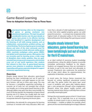 ame-based learning refers to the integration
of games or gaming mechanics into
educational experiences. This topic has gained
considerable traction over the past decade as
games have proven to be effective learning
tools, and beneficial in cognitive development and
the fostering of soft skills among students, such as
collaboration, communication, problem-solving, and
critical thinking. The forms of games grow increasingly
diverse and some of the most commonly used for
educational purposes include alternate reality games
(ARG), massively multiplayer online games (MMO),
and global social awareness games. Most games that
are currently used for learning across a wide range
of disciplines share similar qualities: they are goal-
oriented;havestrongsocialcomponents;andsimulate
some sort of real world experience that students
find relevant to their lives. As game-based learning
garners more attention in academia, developers are
responding with games expressly designed to support
immersive, experiential learning.
Overview
Despite steady interest from educators, game-based
learning has been tantalizingly just out of reach for
the K-12 mainstream, and again appears on the mid-
term horizon, still two to three years away. This may
be because a compelling supporting technology or
concrete set of tools has not emerged that schools
can broadly use to bring game-based learning to life,
although tablets may open that door more broadly. For
much of the last decade, the integration of game-based
learning into K-12 classes has usually been the work
of one or a small group of motivated educators who
incorporate elements of gaming into lesson plans.
Nonetheless, the rationale for using games for learning
continues to resonate with many educators. With now
more than a decade of solid exploration completed, it
is clear that when applied properly, games can yield
powerful outcomes — a concept now recognized at the
highest levels of education policy. In the most recent
NationalEducationTechnologyPlan,gamingwasnamed
as an ideal method of assessing student knowledge
comprehension, citing the ability of games to provide
immediate performance feedback to the players.
Students are engaged because they are motivated to
do better, to get to the next level, and ultimately, to
succeed. Proponents also underscore the productive
role of play, which allows for experimentation, the
exploration of identities, and even failure.
In recent years, the Serious Games movement has
focused on uniting significant educational content
with play. The games within this genre layer social
issues or problems with game play, helping players
gain a new perspective through active engagement.
Research shows that players readily connect with
learning material when doing so will help them achieve
personally meaningful goals.
Perhaps the most popular games at the K-12 level come
in app form. This is especially true as an increasing
number of schools invest in one or more key enabling
technologies — mobiles or tablets, for example, where
gamesarethemostdownloadedgenreofapps,followed
19
Game-Based Learning
Time-to-Adoption Horizon: Two to Three Years
G Despitesteadyinterestfrom
educators,game-basedlearninghas
beentantalizinglyjustoutofreach
fortheK-12mainstream.
 