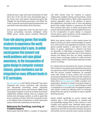 closely by news, maps, and social networking. For April
2012, four of the top five most downloaded apps in
the iTunes store were games. Educational games like
“Dabble,” the fast-thinking word game, and “Move the
Turtle,”a game for young and aspiring programmers, are
used both inside and outside of the classroom.
Over the past couple years, there has also been more
traction surrounding massively multiplayer online
(MMO) games. Online games including “Minecraft”
(go.nmc.org/massi) and “World of Warcraft” have been
integrated into course curriculum, with educators
and educational technology writers frequently
documenting their stories and outcomes. MMOs bring
many players together to work on activities that require
collaborative problem solving. They are complex, and
include solo and group content, as well as goals that
tie to a storyline or theme. Their link to education exists
in the highest levels of interaction in which game-play
requires teamwork, leadership, and discovery.
Relevance for Teaching, Learning, or
Creative Inquiry
Game-based learning reflects a number of important
soft skills schools strive for students to acquire:
collaboration, problem solving, communication, critical
thinking, and digital literacy. What makes educational
gaming appealing today is the plethora of genres
and applications associated with it. From role-playing
games that enable students to experience the world
from someone else’s eyes, to online social games that
present real world problems and raise global awareness,
to the incorporation of game design in computer
science classes, game mechanics can be integrated on
many different levels in K-12 curriculum.
While most games contain a clear reward system for
players (moving up a level, receiving badges or points,
etc.), what may be most appealing to educators is that
games provide students a safe place to learn from
failure. In games, exploration is inherent and there
are generally no high-stakes consequences. Children
are able to experiment and take risks to find solutions
without the feeling that they are doing something
wrong. Games encourage students to make and learn
from mistakes, which is a particularly important concept
in the K-12 setting.
For schools that are daunted by the notion of starting
from scratch to incorporate game-based learning, there
are a growing number of organizations that are helping
with this process. Creative Academies, for example,
works with schools to focus content and curriculum
around game development. They work with students to
develop simulations and animations for the grade levels
below them (go.nmc.org/creati). EdGE is another such
organization, devoted to research and game design at
the K-12 level (go.nmc.org/edge). Game design in itself
is recognized as a successful way of engaging students
with specific content by allowing them to creatively
design their own games or activities to reach a specific
learning outcome.
Games related specifically to course content help
students gain a fresh perspective on material and
can potentially engage them in that content in more
complex and nuanced ways. Alternate reality games
(ARGs), in which players find clues and solve puzzles in
experiences that blur the boundary between the game
and real life, are one way that course content and game
NMC Horizon Report: 2012 K-12 Edition20
Fromrole-playinggamesthatenable
studentstoexperiencetheworld
fromsomeoneelse’seyes,toonline
socialgamesthatpresentreal
worldproblemsandraiseglobal
awareness,totheincorporationof
gamedesignincomputerscience
classes,gamemechanicscanbe
integratedonmanydifferentlevelsin
K-12curriculum.
 