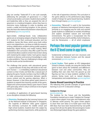 play can overlap. “Statecraft X” is one such example,
addressing the principles of governance in a high
school social studies curriculum. Students learn political
and leadership skills as they are assigned the role of
governors in a medieval kingdom, where they have to
overcome many challenges in order to develop and
sustain a viable and thriving kingdom. In the process,
they also learn the relationship between citizenship and
governance (go.nmc.org/states).
Open-ended, challenge-based, truly collaborative
games are an emerging category of games that prepare
K-12 students for their continued education and the
workforce. Games like these, which occur both online
and in non-digital forms, can draw on skills for research,
writing,collaboration,problemsolving,publicspeaking,
leadership, digital literacy, and media making. When
embedded in the curriculum, they offer a path into the
material that allows students to learn how to learn along
with mastering the subject matter. Such games require
students to discover and construct knowledge in order
to solve problems. They are challenging to design well,
but the results can be transformative.
The challenge that persists with educational games
— a good indicator of why they still reside on the mid-
term horizon — is embedding traditional educational
content so that it looks and feels like a natural part of
playing the game. Faculty members may find it difficult
to make pronounced connections between specific
course content and the gaming objectives. What is
known, however, is that these games spark interest in
students to expand their learning outside of the game.
Digital and communication literacy goes hand in hand
with game play, which is why it continues to be of great
interest to educators.
A sampling of applications of game-based learning
across disciplines includes the following:
>	 Chemistry. Developed by the Learning Sciences Lab
at the National Institute of Education in Singapore,
the “Legends of Alkhimia” video game supports
the chemistry curriculum for middle school and
high school students. Students learn the subject by
performing chemistry experiments, while positioned
in the role of apprentice chemists. The curriculum in
the game adheres to the performance–play–dialog
model of design for game-based learning. Students
learn through inquiry. go.nmc.org/legen
>	 Humanities. “Minecraft” is used in the humanities
program at Yokohama International School in Japan,
primarily as an engaging way for sixth and seventh
grade students to collaborate on models of buildings
and explore simulated natural and man-made
environments. The game is incorporated into the
units Early Humans, Earth and Man, Early Civilizations,
and the Renaissance — all of which emphasize
fundamental architectural and civic structures and
the interaction between humans and the natural
environment. go.nmc.org/minec
>	 Social Studies. Third graders at HTS Independent
School in Ontario, Canada, are using the SimCity iPad
game to learn about the similarities and differences
between rural and urban communities. They are
building their own cities from the ground up and
figuring out how to keep residents satisfied in the
process, facing issues such as natural disasters,
transportation, and residential taxes. go.nmc.org/htsin
Game-Based Learning in Practice
The following links provide examples of game-based
learning in use in K-12 education settings:
Catalysts for Change
go.nmc.org/catal
The Institute for the Future and the Rockefeller
Foundation teamed up to create “Catalysts for Change,”
a game where players must plan and implement ways
to alleviate world poverty. The game invites players
to share their own ideas or to build upon more than
600 ideas that have been brainstormed by non-profit
groups from all over the globe. Renowned game master
Jane McGonigal helped design the game platform.
21Time-to-Adoption Horizon: Two to Three Years
Perhapsthemostpopulargamesat
theK-12levelcomeinappform.
 