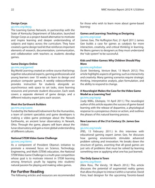 Design Corps
go.nmc.org/desig
The Learning Games Network, in partnership with the
State of Kentucky Department of Education, launched
Design Corps as a project-based alternative to motivate
and inspire learning and deeper understanding of
subjects and topics across the curriculum. They have
created a game design tool kit that reinforces important
elements of research, documentation, communication,
and collaboration with teachers as students develop
games.
Game Designs Online
go.nmc.org/gamed
Big World Learning created an online course that brings
together educational experts, gaming professionals and
young learners over 10 weeks to learn to design and
produce computer games. A weekly videoconference
provides instruction for students alongside an
asynchronous web space to set tasks, store learning
resources and promote student discussion. Each week
covers a separate element of game design, and a
different industry expert joins each session.
Meet the Earthwork Builders
go.nmc.org/cyaow
Funded by the National Endowment for the Humanities,
a team of content specialists and game developers is
making a video game prototype about the Newark
Earthworks, an ancient lunar observatory in Newark,
Ohio. Through the game, players will learn about the
lunarobservatoryandgainamoreglobalunderstanding
of different cultures.
National STEM Video Game Challenge
go.nmc.org/stemc
As a component of President Obama’s initiative to
promote a renewed focus on Science, Technology,
Engineering, and Math (STEM) education, the National
STEMVideo Game Challenge is a multi-year competition
whose goal is to motivate interest in STEM learning
among America’s youth by tapping into students’
natural passion for playing and making video games.
	
For Further Reading
The following articles and resources are recommended
for those who wish to learn more about game-based
learning:
Games and Learning: Teaching as Designing
go.nmc.org/cooat
(James Gee, The Huffington Post, 21 April 2011.) James
Gee builds a case for games as catalysts for more
interaction, creativity, and critical thinking in learning.
He likens gamers to designers as they must understand
the“rule system”to be successful.
Kids and Video Games: Why Children Should Play
More
go.nmc.org/kidsan
(Scott Steinberg, Venture Beat, 13 March 2012.) This
articlehighlightsaspectsofgaming,suchasinteractivity
and creativity. Many gaming scenarios require strategic
thinking, interpretative analysis, plan formulation, and
the ability to respond to change.
A Neurologist Makes the Case for the Video Game
Model as a Learning Tool
go.nmc.org/rqvxp
(Judy Willis, Edutopia, 14 April 2011.) The neurologist
author of this article equates the success of game-based
learning with the release of dopamine, a physiological
response to a prosperous choice or action, and outlines
the phases of this natural learning process.
New Learners of the 21st Century: Dr. James Gee
(Video)
go.nmc.org/newle
(PBS, 13 February 2011.) In this interview with
educational gaming expert James Gee, he discusses
how gaming environments stimulate advanced
problem solving and innovation. He breaks down the
structure of games, asserting that all good games are
just sets of problems that must be solved by learning
something new or applying what one has just learned.
The Only Game in Town
go.nmc.org/theon
(Alex Ross, The Varsity, 18 March 2012.) This article
discusses the potential of augmented reality games
that allow the player to interact within a narrative. David
Fono, lead designer for the upcoming Toronto-based
NMC Horizon Report: 2012 K-12 Edition22
 