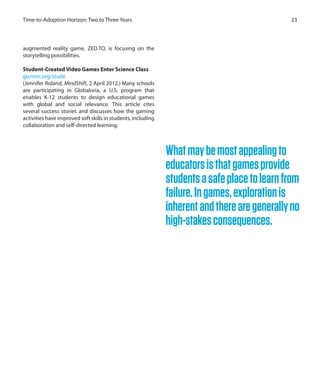 23Time-to-Adoption Horizon: Two to Three Years
augmented reality game, ZED.TO, is focusing on the
storytelling possibilities.
Student-Created Video Games Enter Science Class
go.nmc.org/stude
(Jennifer Roland, MindShift, 2 April 2012.) Many schools
are participating in Globaloria, a U.S. program that
enables K-12 students to design educational games
with global and social relevance. This article cites
several success stories and discusses how the gaming
activities have improved soft skills in students, including
collaboration and self-directed learning.
Whatmaybemostappealingto
educatorsisthatgamesprovide
studentsasafeplacetolearnfrom
failure.Ingames,explorationis
inherentandtherearegenerallyno
high-stakesconsequences.
 